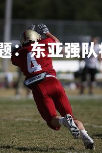 杏彩体育官网-足球专题：东亚强队将迎战国际对手，东亚足球锦标赛现场直播