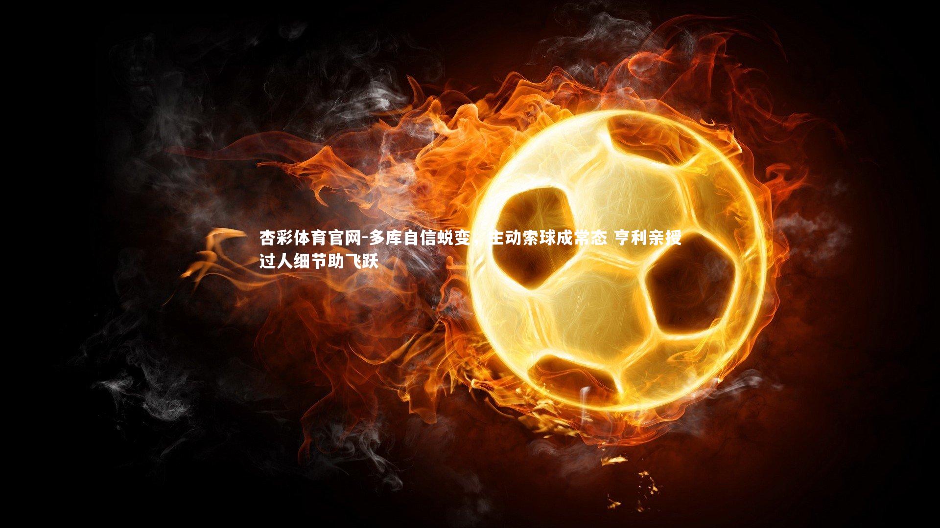 多库自信蜕变，主动索球成常态 亨利亲授过人细节助飞跃